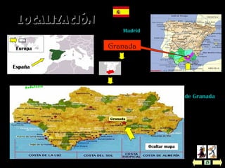 Está en EUROPA, en el sur de ESPAÑA, en la comunidad autónoma de
ANDALUCÍA, en la provincia de Granada, en la comarca de la Vega de Granada.
 Ubicación: está situada en la confluencia de los ríos Genil y Darro, al
pie de las montañas de Sierra Nevada y al borde de una fértil planicie, la
Vega de Granada.
 Altitud: 775 metros sobre el nivel del mar.
 Posee una magnífica costa tropical.
 Superfície: 88 km2
.
Ver mapa de
Andalucía
Granada
LocalizaciónLocalización
España
España
Capital: Madrid
Comunidad
autónoma:
Andalucía
Europa Granada
Ocultar mapa
 