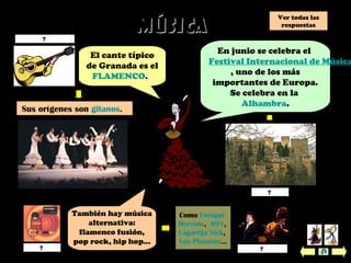 MúsicaMúsica
También hay música
alternativa:
flamenco fusión,
pop rock, hip hop…
El cante típico
de Granada es el
FLAMENCO.
En junio se celebra el
Festival Internacional de Música
, uno de los más
importantes de Europa.
Se celebra en la
Alhambra.
Sus orígenes son gitanos.
Como Enrique
Morente, 091,
Lagartija Nick,
Los Planetas...
Los Planetas? Enrique Morente?
la Alhambra?
la guitarra española?
Ver todas las
respuestas
 