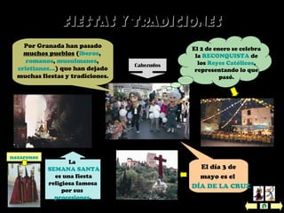 Fiestas y TradicionesFiestas y Tradiciones
Por Granada han pasado
muchos pueblos (íberos,
romanos, musulmanes,
cristianos…) que han dejado
muchas fiestas y tradiciones.
El día 3 de
mayo es el
DÍA DE LA CRUZ
.
El 2 de enero se celebra
la RECONQUISTA de
los Reyes Católicos,
representando lo que
pasó.
La
SEMANA SANTA
es una fiesta
religiosa famosa
por sus
procesiones.
Cabezudos
nazarenos
 