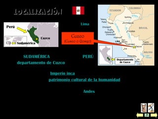  Fue la capital del Imperio inca y es la capital histórica de Perú.
 Fue nombrada patrimonio cultural de la humanidad por la UNESCO
en el año 1983.
 Ubicación: está en la sierra de los Andes, a 3.399 metros de altitud.
 Altitud máxima: 4.801 m sobre el nivel del mar (Suyckutambo).
 Altitud mínima: 532 m sobre el nivel del mar (Pilcopata).
 Extensión: 72.104 km2
.
Cuzco
(Cusco o Qosqo)
Está en SUDAMÉRICA, al sureste de PERÚ,
en el departamento de Cuzco.
Perú
Capital: Lima
Perú
Sudamérica
Departamento
de Cuzco
Cuzco
LocalizaciónLocalización
 