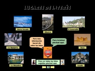 Lugares de interésLugares de interés
Para ver todas las fotos
seguidas pinchad aquí.
Para terminar
pinchad aquí.
Para más
información
haced clic
sobre las fotos.
Sierra Nevada
La Alpujarra
La Alhambra
Albaicín
El Generalife
Baza
Guadix
 