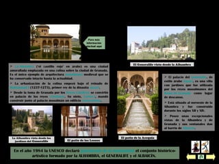 En el año 1984 la UNESCO declaró patrimonio de la humanidad el conjunto histórico-
artístico formado por la ALHAMBRA, el GENERALIFE y el ALBAICÍN.
 El palacio del Generalife, de
estilo árabe nazarí, es una villa
con jardines que fue utilizada
por los reyes musulmanes del
Reino de Granada como lugar
de descanso.
 Está situado al noroeste de la
Alhambra y fue construido
durante los siglos XII y XIV.
 Posee unas excepcionales
vistas de la Alhambra y de
Granada y sus ventanales dan
al barrio de Albaicín.
La Alhambra El Generalife
El Generalife visto desde la Alhambra
El patio de la Acequia
El patio de los Leones
 La Alhambra (‘el castillo rojo’ en árabe) es una ciudad
amurallada emplazada en una colina sobre la ciudad de Granada.
Es el único ejemplo de arquitectura musulmana medieval que se
ha conservado intacto hasta la actualidad.
 La urbanización de la colina empezó bajo el reinado de
Muhammad I (1237-1273), primer rey de la dinastía nazarí.
 Desde la toma de Granada por los Reyes Católicos se convirtió
en palacio de los reyes cristianos. Su nieto, Carlos I, mandó
construir junto al palacio musulmán un edificio renacentista.
La Alhambra vista desde los
jardines del Generalife
Para más
información
pinchad aquí
 