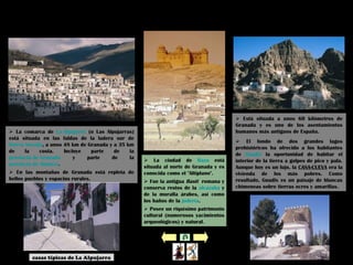 La Alpujarra Guadix
 La ciudad de Baza está
situada al norte de Granada y es
conocida como el "Altiplano".
 Fue la antigua Basti romana y
conserva restos de la alcazaba y
de la muralla árabes, así como
los baños de la judería.
 Posee un riquísimo patrimonio
cultural (numerosos yacimientos
arqueológicos) y natural.
Baza
 Está situada a unos 60 kilómetros de
Granada y es uno de los asentamientos
humanos más antiguos de España.
 El fondo de dos grandes lagos
prehistóricos ha ofrecido a los habitantes
de Guadix la oportunidad de habitar el
interior de la tierra a golpes de pico y pala.
Aunque hoy es un lujo, la CASA-CUEVA era la
vivienda de los más pobres. Como
resultado, Guadix es un paisaje de blancas
chimeneas sobre tierras ocres y amarillas.
 La comarca de La Alpujarra (o Las Alpujarras)
está situada en las faldas de la ladera sur de
Sierra Nevada, a unos 48 km de Granada y a 35 km
de la costa. Incluye parte de la
provincia de Granada y parte de la
provincia de Almería.
 En las montañas de Granada está repleta de
bellos pueblos y espacios rurales.
casas típicas de La Alpujarra
 