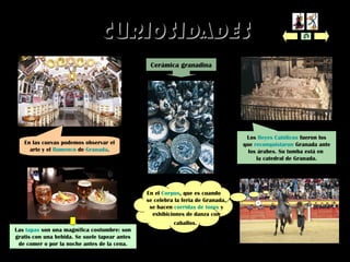 CURIOSIDADESCURIOSIDADES
Cerámica granadina
En el Corpus, que es cuando
se celebra la feria de Granada,
se hacen corridas de toros y
exhibiciones de danza con
caballos.
En las cuevas podemos observar el
arte y el flamenco de Granada.
Las tapas son una magnífica costumbre: son
gratis con una bebida. Se suele tapear antes
de comer o por la noche antes de la cena.
Los Reyes Católicos fueron los
que reconquistaron Granada ante
los árabes. Su tumba está en
la catedral de Granada.
 