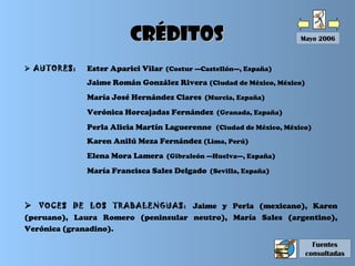  VOCES DE LOS TRABALENGUAS: Jaime y Perla (mexicano), Karen
(peruano), Laura Romero (peninsular neutro), María Sales (argentino),
Verónica (granadino).
 AUTORES: Ester Aparici Vilar (Costur —Castellón—, España)
Jaime Román González Rivera (Ciudad de México, México)
María José Hernández Clares (Murcia, España)
Verónica Horcajadas Fernández (Granada, España)
Perla Alicia Martín Laguerenne (Ciudad de México, México)
Karen Anilú Meza Fernández (Lima, Perú)
Elena Mora Lamera (Gibraleón —Huelva—, España)
María Francisca Sales Delgado (Sevilla, España)
Mayo 2006CréditosCréditos
Fuentes
consultadas
 