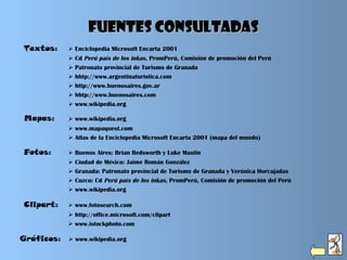 Textos:  Enciclopedia Microsoft Encarta 2001
 Cd Perú país de los inkas, PromPerú, Comisión de promoción del Perú
 Patronato provincial de Turismo de Granada
 hhtp://www.argentinaturistica.com
 http://www.buenosaires.gov.ar 
 hhtp://www.buenosaires.com
 www.wikipedia.org
Fuentes consultadasFuentes consultadas
Fotos:  Buenos Aires: Brian Bedsworth y Luke Mastin
 Ciudad de México: Jaime Román González
 Granada: Patronato provincial de Turismo de Granada y Verónica Horcajadas
 Cuzco: Cd Perú país de los inkas, PromPerú, Comisión de promoción del Perú
 www.wikipedia.org
Clipart:  www.fotosearch.com
 http://office.microsoft.com/clipart
 www.istockphoto.com
Mapas:  www.wikipedia.org
 www.mapaquest.com
 Atlas de la Enciclopedia Microsoft Encarta 2001 (mapa del mundo)
Gráficos:  www.wikipedia.org
 