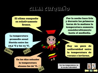 Clima CuzqueñoClima Cuzqueño
La temperatura
promedio anual
fluctúa entre los
10,3 °C y los 13 °C. Hay un poco de
uniformidad entre
la temperatura de
verano e invierno.
El clima cuzqueño
es relativamente
fresco.
Por la noche hace frío
y durante las primeras
horas de la mañana la
temperatura aumenta
considerablemente
hasta el mediodía.
En los días soleados
la temperatura
alcanza los 20 °C. Ver las temperaturas en
la escala Fahrenheit
50,54 ºF 55,4 ºF
68 ºF
 