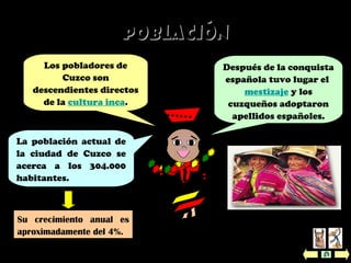 Después de la conquista
española tuvo lugar el
mestizaje y los
cuzqueños adoptaron
apellidos españoles.
La población actual de
la ciudad de Cuzco se
acerca a los 304.000
habitantes.
Su crecimiento anual es
aproximadamente del 4%.
PoblaciónPoblación
Los pobladores de
Cuzco son
descendientes directos
de la cultura inca.
 