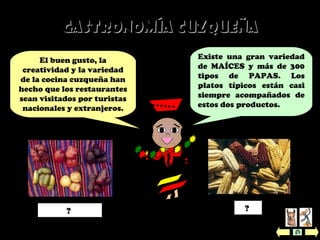Existe una gran variedad
de MAÍCES y más de 300
tipos de PAPAS. Los
platos típicos están casi
siempre acompañados de
estos dos productos.
El buen gusto, la
creatividad y la variedad
de la cocina cuzqueña han
hecho que los restaurantes
sean visitados por turistas
nacionales y extranjeros.
Gastronomía cuzqueñaGastronomía cuzqueña
Papas (patatas) Maíz? ?
 