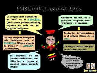 Lenguas habladas en cuzcoLenguas habladas en cuzco
La mayoría de los
quechua-hablantes son
bilingües y tienen el
español como segunda
lengua.
Alrededor del 98% de la
población cuzqueña habla
QUECHUA o RUNASIMI.
La lengua más extendida
en Perú es el ESPAÑOL
(80% como primer idioma),
seguida de más de 30
lenguas indígenas.
Según las investigaciones
es el antiguo idioma de los
incas.
Las dos lenguas indígenas
más habladas son el
QUECHUA (Cuzco y norte
de Perú) y el AIMARA
(sur del país).
Para comparar el
español de Perú
con otros acentos
pinchen aquí.
Es lengua oficial del país,
junto con el español.
 
