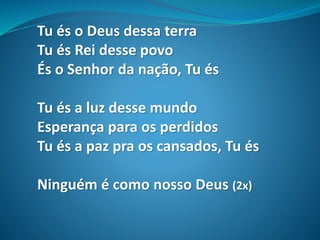 Tu és o Deus dessa terra
Tu és Rei desse povo
És o Senhor da nação, Tu és
Tu és a luz desse mundo
Esperança para os perdidos
Tu és a paz pra os cansados, Tu és
Ninguém é como nosso Deus (2x)
 