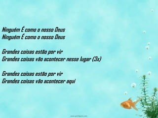 Ninguém É como o nosso Deus
Ninguém É como o nosso Deus

Grandes coisas estão por vir
Grandes coisas vão acontecer nesse lugar (3x)

Grandes coisas estão por vir
Grandes coisas vão acontecer aqui
 