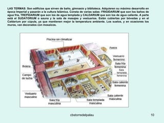 LAS TERMAS: Son edificios que sirven de baño, gimnasio y biblioteca. Adquieren su máximo desarrollo en época Imperial y pasarán a la cultura Islámica. Consta de varias salas: FRIGIDARIUM que son los baños de agua fría, TREPIDARIUM que son los de agua templada y CALDARIUM que son los de agua caliente. A parte está el SUDATORIUM o sauna y la sala de masajes y vestuarios. Están cubiertas por bóvedas y en el Caldarium por cúpula, ya que mantienen mejor la temperatura ambiente. Los suelos, y en ocasiones los muros, van decorados con mosaicos. 