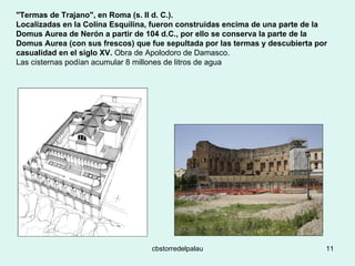 "Termas de Trajano", en Roma (s. II d. C.).  Localizadas en la Colina Esquilina, fueron construidas encima de una parte de la Domus Aurea de Nerón a partir de 104 d.C., por ello se conserva la parte de la Domus Aurea (con sus frescos) que fue sepultada por las termas y descubierta por casualidad en el siglo XV.  Obra de Apolodoro de Damasco.  Las cisternas podían acumular 8 millones de litros de agua 