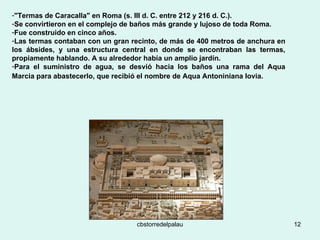 "Termas de Caracalla" en Roma (s. III d. C. entre 212 y 216 d. C.).  Se convirtieron en el complejo de baños más grande y lujoso de toda Roma.  Fue construido en cinco años. Las termas contaban con un gran recinto, de más de 400 metros de anchura en los ábsides, y una estructura central en donde se encontraban las termas, propiamente hablando. A su alrededor había un amplio jardín.  Para el suministro de agua, se desvió hacia los baños una rama del Aqua Marcia para abastecerlo, que recibió el nombre de Aqua Antoniniana Iovia.   