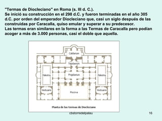 "Termas de Diocleciano" en Roma (s. III d. C.).  Se inició su construcción en el 298 d.C. y fueron terminadas en el año 305 d.C. por orden del emperador Diocleciano que, casi un siglo después de las construidas por Caracalla, quiso emular y superar a su predecesor.  Las termas eran similares en la forma a las Termas de Caracalla pero podían acoger a más de 3.000 personas, casi el doble que aquella. 