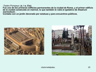 -Teatro Pompeyo:  (s. I a, Cto)  Fue uno de los primeros edificios permanentes de la ciudad de Roma, y el primer edificio de la ciudad construido en mármol, lo que también le valió el apelativo de  theatrum marmoleum  .  Contaba con un jardín decorado por estatuas y para encuentros públicos. 