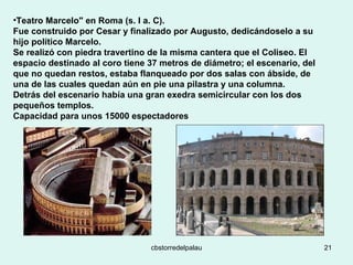 Teatro Marcelo" en Roma (s. I a. C).  Fue construido por Cesar y finalizado por Augusto, dedicándoselo a su hijo político Marcelo.  Se realizó con piedra travertino de la misma cantera que el Coliseo. El espacio destinado al coro tiene 37 metros de diámetro; el escenario, del que no quedan restos, estaba flanqueado por dos salas con ábside, de una de las cuales quedan aún en pie una pilastra y una columna. Detrás del escenario había una gran exedra semicircular con los dos pequeños templos. Capacidad para unos 15000 espectadores 
