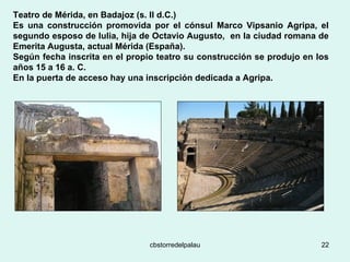 Teatro de Mérida, en Badajoz (s. II d.C.) Es una construcción promovida por el cónsul Marco Vipsanio Agripa, el segundo esposo de Iulia, hija de Octavio Augusto,  en la ciudad romana de Emerita Augusta, actual Mérida (España).  Según fecha inscrita en el propio teatro su construcción se produjo en los años 15 a 16 a. C.  En la puerta de acceso hay una inscripción dedicada a Agripa.   