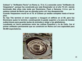 Coliseo" o "Anfiteatro Flavio" en Roma (s. 72 d. C.) conocido como "Anfiteatro de Vespasiano", porque fue construido por este Emperador en el año 72 d.C. siendo terminado diez años más tarde por Domiciano. Pasó a llamarse  Coliseo  por la estatua colosal de Nerón que se ubicaba junto a él, hoy desaparecida.  Cuando Vespasiano murió en el 79, el Coliseo ya estaba completo hasta el tercer piso.  Su hijo Tito terminó el nivel superior e inauguró el edificio en el 80, pero fue Domiciano quien lo terminó, construyendo la grada superior y la zona de túneles subterráneos para guardar jaulas de animales y alojar a los gladiadores.   Localizado en tierra pantanosa entre las colinas Esquilino y la de Celio, fue el primer anfiteatro permanente que se construirá en Roma con una capacidad para 50.000 espectadores.   