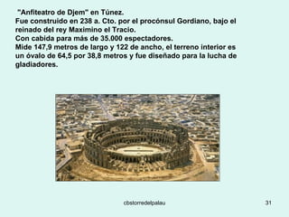   "Anfiteatro de Djem" en Túnez.  Fue construido en 238 a. Cto. por el procónsul Gordiano, bajo el reinado del rey Maximino el Tracio.  Con cabida para más de 35.000 espectadores.  Mide 147,9 metros de largo y 122 de ancho, el terreno interior es un óvalo de 64,5 por 38,8 metros y fue diseñado para la lucha de gladiadores. 