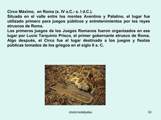 Circo Máximo,  en Roma (s. IV a.C.- s. I d.C.).  Situado en el valle entre los montes Aventino y Palatino, el lugar fue utilizado primero para juegos públicos y entretenimientos por los reyes etruscos de Roma.  Los primeros juegos de los Juegos Romanos fueron organizados en ese lugar por Lucio Tarquinio Prisco, el primer gobernante etrusco de Roma. Algo después, el Circo fue el lugar destinado a los juegos y fiestas públicas tomados de los griegos en el siglo II a. C.   