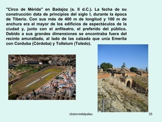"Circo de Mérida" en Badajoz (s. II d.C.). La fecha de su construcción data de principios del siglo I, durante la época de Tiberio. Con sus más de 400 m de longitud y 100 m de anchura era el mayor de los edificios de espectáculos de la ciudad y, junto con el anfiteatro, el preferido del público. Debido a sus grandes dimensiones se encontraba fuera del recinto amurallado, al lado de las calzada que unía Emerita con Corduba (Córdoba) y Tolletum (Toledo).   