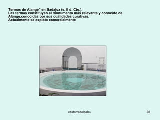 Termas de Alange" en Badajoz (s. II d. Cto.).  Las termas constituyen el monumento más relevante y conocido de Alange.conocidas por sus cualidades curativas. Actualmente se explota comercialmente 