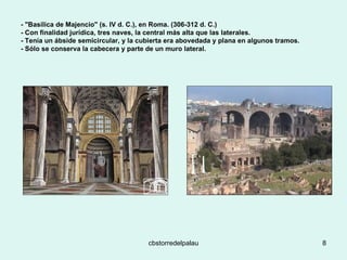 - "Basílica de Majencio" (s. IV d. C.), en Roma. (306-312 d. C.) - Con finalidad jurídica, tres naves, la central más alta que las laterales.  - Tenía un ábside semicircular, y la cubierta era abovedada y plana en algunos tramos.  - Sólo se conserva la cabecera y parte de un muro lateral.  