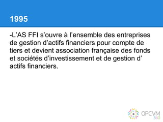 1995
-L’AS FFI s’ouvre à l’ensemble des entreprises
de gestion d’actifs financiers pour compte de
tiers et devient association française des fonds
et sociétés d’investissement et de gestion d’
actifs financiers.
 
