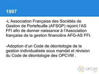 1997
-L’Association Française des Sociétés de
Gestion de Portefeuille (AFSGP) rejoint l’AS
FFI afin de donner naissance à l’Association
française de la gestion financière AFG-AS FFI.

-Adoption d’un Code de déontologie de la
gestion individualisée sous mandat et révision
du Code de déontologie des OPCVM .
 