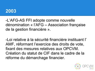 2003
-L’AFG-AS FFI adopte comme nouvelle
dénomination « l’AFG – Association française
de la gestion financière ».

-Loi relative à la sécurité financière instituant l’
AMF, réformant l’exercice des droits de vote,
fixant des mesures relatives aux OPCVM.
Création du statut de CIF dans le cadre de la
réforme du démarchage financier.
 