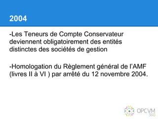 2004
-Les Teneurs de Compte Conservateur
deviennent obligatoirement des entités
distinctes des sociétés de gestion

-Homologation du Règlement général de l’AMF
(livres II à VI ) par arrêté du 12 novembre 2004.
 