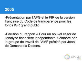 2005
-Présentation par l’AFG et le FIR de la version
française du Code de transparence pour les
fonds ISR grand public.

-Parution du rapport « Pour un nouvel essor de
l’analyse financière indépendante » élaboré par
le groupe de travail de l’AMF présidé par Jean
de Demandolx-Dedons.
 