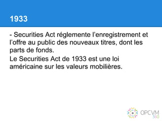 1933
- Securities Act réglemente l’enregistrement et
l’offre au public des nouveaux titres, dont les
parts de fonds.
Le Securities Act de 1933 est une loi
américaine sur les valeurs mobilières.
 