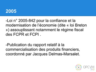 2005
-Loi n° 2005-842 pour la confiance et la
modernisation de l’économie (dite « loi Breton
») assouplissant notamment le régime fiscal
des FCPR et FCPI .

-Publication du rapport relatif à la
commercialisation des produits financiers,
coordonné par Jacques Delmas-Marsalet.
 