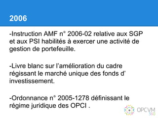 2006
-Instruction AMF n° 2006-02 relative aux SGP
et aux PSI habilités à exercer une activité de
gestion de portefeuille.

-Livre blanc sur l’amélioration du cadre
régissant le marché unique des fonds d’
investissement.

-Ordonnance n° 2005-1278 définissant le
régime juridique des OPCI .
 