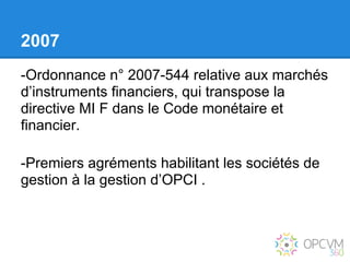 2007
-Ordonnance n° 2007-544 relative aux marchés
d’instruments financiers, qui transpose la
directive MI F dans le Code monétaire et
financier.

-Premiers agréments habilitant les sociétés de
gestion à la gestion d’OPCI .
 