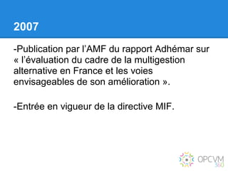 2007
-Publication par l’AMF du rapport Adhémar sur
« l’évaluation du cadre de la multigestion
alternative en France et les voies
envisageables de son amélioration ».

-Entrée en vigueur de la directive MIF.
 