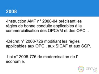 2008
-Instruction AMF n° 2008-04 précisant les
règles de bonne conduite applicables à la
commercialisation des OPCVM et des OPCI .

-Décret n° 2008-726 modifiant les règles
applicables aux OPC , aux SICAF et aux SGP.

-Loi n° 2008-776 de modernisation de l’
économie.
 
