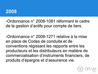 2008
-Ordonnance n° 2008-1081 réformant le cadre
de la gestion d’actifs pour compte de tiers.

-Ordonnance n° 2008-1271 relative à la mise
en place de Codes de conduite et de
conventions régissant les rapports entre les
producteurs et les distributeurs en matière de
commercialisation d’instruments financiers, de
produits d’épargne et d’assurance vie.
 