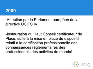 2009
-Adoption par le Parlement européen de la
directive UCITS IV.

-Instauration du Haut Conseil certificateur de
Place, suite à la mise en place du dispositif
relatif à la certification professionnelle des
connaissances réglementaires des
professionnels des activités de marché.
 