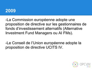 2009
-La Commission européenne adopte une
proposition de directive sur les gestionnaires de
fonds d’investissement alternatifs (Alternative
Investment Fund Managers ou AI FMs).

-Le Conseil de l’Union européenne adopte la
proposition de directive UCITS IV.
 