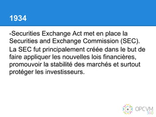 1934
-Securities Exchange Act met en place la
Securities and Exchange Commission (SEC).
La SEC fut principalement créée dans le but de
faire appliquer les nouvelles lois financières,
promouvoir la stabilité des marchés et surtout
protéger les investisseurs.
 