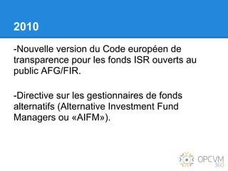 2010
-Nouvelle version du Code européen de
transparence pour les fonds ISR ouverts au
public AFG/FIR.

-Directive sur les gestionnaires de fonds
alternatifs (Alternative Investment Fund
Managers ou «AIFM»).
 