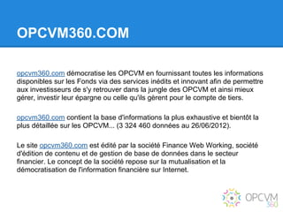 OPCVM360.COM

opcvm360.com démocratise les OPCVM en fournissant toutes les informations
disponibles sur les Fonds via des services inédits et innovant afin de permettre
aux investisseurs de s'y retrouver dans la jungle des OPCVM et ainsi mieux
gérer, investir leur épargne ou celle qu'ils gèrent pour le compte de tiers.

opcvm360.com contient la base d'informations la plus exhaustive et bientôt la
plus détaillée sur les OPCVM... (3 324 460 données au 26/06/2012).

Le site opcvm360.com est édité par la société Finance Web Working, société
d'édition de contenu et de gestion de base de données dans le secteur
financier. Le concept de la société repose sur la mutualisation et la
démocratisation de l'information financière sur Internet.
 