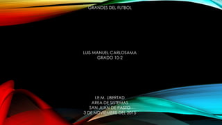 GRANDES DEL FUTBOL
LUIS MANUEL CARLOSAMA
GRADO 10-2
I.E.M. LIBERTAD
AREA DE SISTEMAS
SAN JUAN DE PASTO
3 DE NOVIEMBRE DEL 2015
 