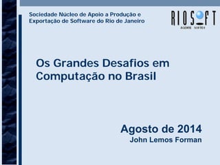 Os Grandes Desafios em
Computação no Brasil
Agosto de 2014
John Lemos Forman
Sociedade Núcleo de Apoio a Produção e
Exportação de Software do Rio de Janeiro
 