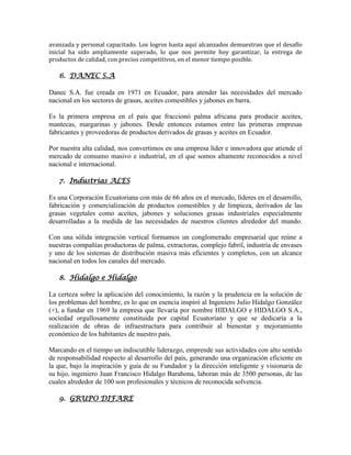 avanzada y personal capacitado. Los logros hasta aquí alcanzados demuestran que el desafío
inicial ha sido ampliamente superado, lo que nos permite hoy garantizar, la entrega de
productos de calidad, con precios competitivos, en el menor tiempo posible.
6. DANEC S.A
Danec S.A. fue creada en 1971 en Ecuador, para atender las necesidades del mercado
nacional en los sectores de grasas, aceites comestibles y jabones en barra.
Es la primera empresa en el país que fraccionó palma africana para producir aceites,
mantecas, margarinas y jabones. Desde entonces estamos entre las primeras empresas
fabricantes y proveedoras de productos derivados de grasas y aceites en Ecuador.
Por nuestra alta calidad, nos convertimos en una empresa líder e innovadora que atiende el
mercado de consumo masivo e industrial, en el que somos altamente reconocidos a nivel
nacional e internacional.
7. Industrias ALES
Es una Corporación Ecuatoriana con más de 66 años en el mercado, líderes en el desarrollo,
fabricación y comercialización de productos comestibles y de limpieza, derivados de las
grasas vegetales como aceites, jabones y soluciones grasas industriales especialmente
desarrolladas a la medida de las necesidades de nuestros clientes alrededor del mundo.
Con una sólida integración vertical formamos un conglomerado empresarial que reúne a
nuestras compañías productoras de palma, extractoras, complejo fabril, industria de envases
y uno de los sistemas de distribución masiva más eficientes y completos, con un alcance
nacional en todos los canales del mercado.
8. Hidalgo e Hidalgo
La certeza sobre la aplicación del conocimiento, la razón y la prudencia en la solución de
los problemas del hombre, es lo que en esencia inspiró al Ingeniero Julio Hidalgo González
(+), a fundar en 1969 la empresa que llevaría por nombre HIDALGO e HIDALGO S.A.,
sociedad orgullosamente constituida por capital Ecuatoriano y que se dedicaría a la
realización de obras de infraestructura para contribuir al bienestar y mejoramiento
económico de los habitantes de nuestro país.
Marcando en el tiempo un indiscutible liderazgo, emprende sus actividades con alto sentido
de responsabilidad respecto al desarrollo del país, generando una organización eficiente en
la que, bajo la inspiración y guía de su Fundador y la dirección inteligente y visionaria de
su hijo, ingeniero Juan Francisco Hidalgo Barahona, laboran más de 3500 personas, de las
cuales alrededor de 100 son profesionales y técnicos de reconocida solvencia.
9. GRUPO DIFARE
 
