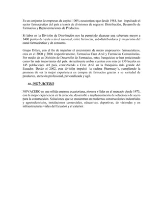 Es un conjunto de empresas de capital 100% ecuatoriano que desde 1984, han impulsado el
sector farmacéutico del país a través de divisiones de negocio: Distribución, Desarrollo de
Farmacias y Representaciones de Productos.
Si labor en la División de Distribución nos ha permitido alcanzar una cobertura mayor a
3400 puntos de venta a nivel nacional, entre farmacias, sub-distribuidores y mayoristas del
canal farmacéutico y de consumo.
Grupo Difare, con el fin de impulsar el crecimiento de micro empresarios farmacéuticos,
crea en el 2000 y 2006 respectivamente, Farmacias Cruz Azul y Farmacias Comunitarias.
Por medio de su División de Desarrollo de Farmacias, estas franquicias se han posicionado
como las más importantes del país. Actualmente ambas cuentan con más de 950 locales en
145 poblaciones del país, convirtiendo a Cruz Azul en la franquicia más grande del
Ecuador. Desde el 2002, esta división impulsó la cadena Pharmacy´s, cumpliendo la
promesa de ser la mejor experiencia en compra de farmacias gracias a su variedad de
productos, atención profesional, personalizada y ágil.
10.NOVACERO
NOVACERO es una sólida empresa ecuatoriana, pionera y líder en el mercado desde 1973,
con la mejor experiencia en la creación, desarrollo e implementación de soluciones de acero
para la construcción. Soluciones que se encuentran en modernas construcciones industriales
y agroindustriales, instalaciones comerciales, educativas, deportivas, de viviendas y en
infraestructuras viales del Ecuador y el exterior.
 